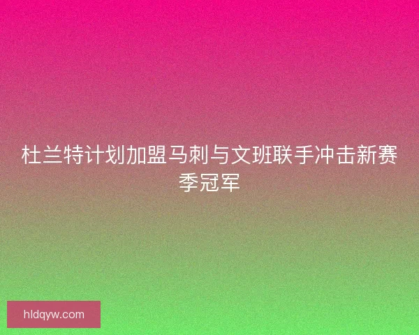 杜兰特计划加盟马刺与文班联手冲击新赛季冠军