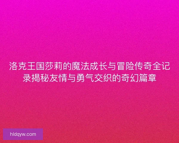 洛克王国莎莉的魔法成长与冒险传奇全记录揭秘友情与勇气交织的奇幻篇章