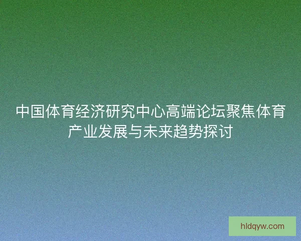 中国体育经济研究中心高端论坛聚焦体育产业发展与未来趋势探讨