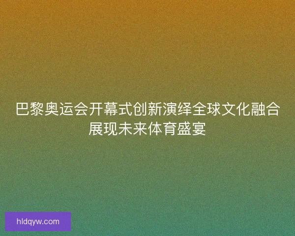巴黎奥运会开幕式创新演绎全球文化融合展现未来体育盛宴