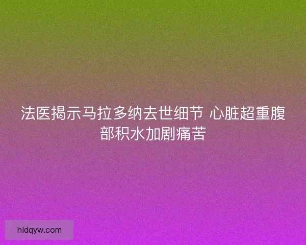 法医揭示马拉多纳去世细节 心脏超重腹部积水加剧痛苦
