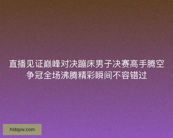 直播见证巅峰对决蹦床男子决赛高手腾空争冠全场沸腾精彩瞬间不容错过