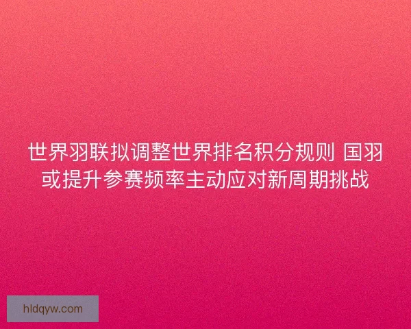 世界羽联拟调整世界排名积分规则 国羽或提升参赛频率主动应对新周期挑战
