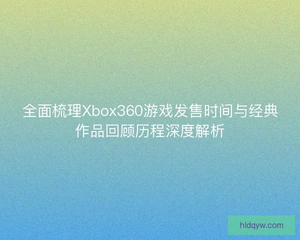 全面梳理Xbox360游戏发售时间与经典作品回顾历程深度解析