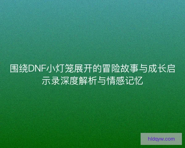 围绕DNF小灯笼展开的冒险故事与成长启示录深度解析与情感记忆