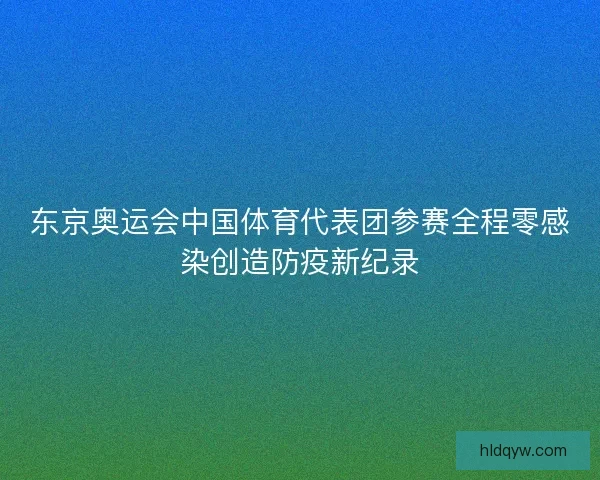 东京奥运会中国体育代表团参赛全程零感染创造防疫新纪录