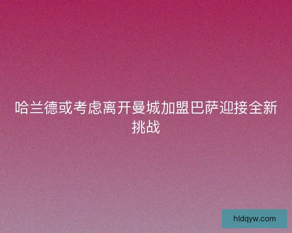 哈兰德或考虑离开曼城加盟巴萨迎接全新挑战