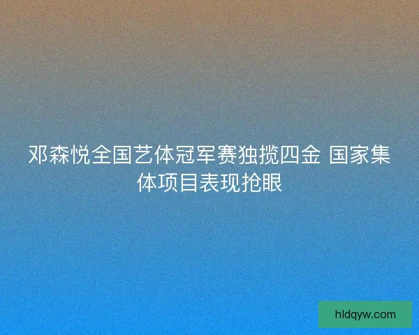 邓森悦全国艺体冠军赛独揽四金 国家集体项目表现抢眼