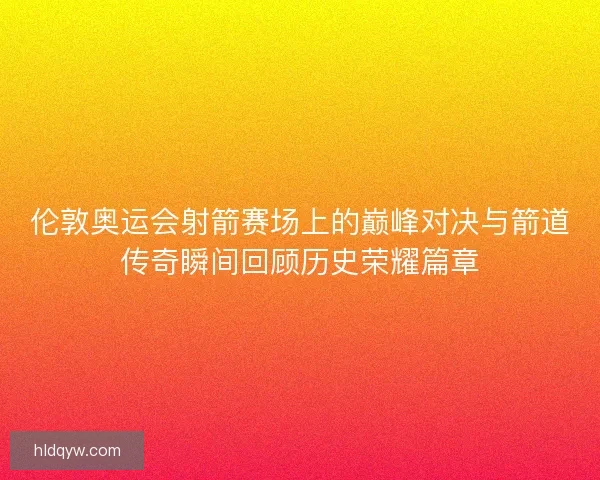 伦敦奥运会射箭赛场上的巅峰对决与箭道传奇瞬间回顾历史荣耀篇章