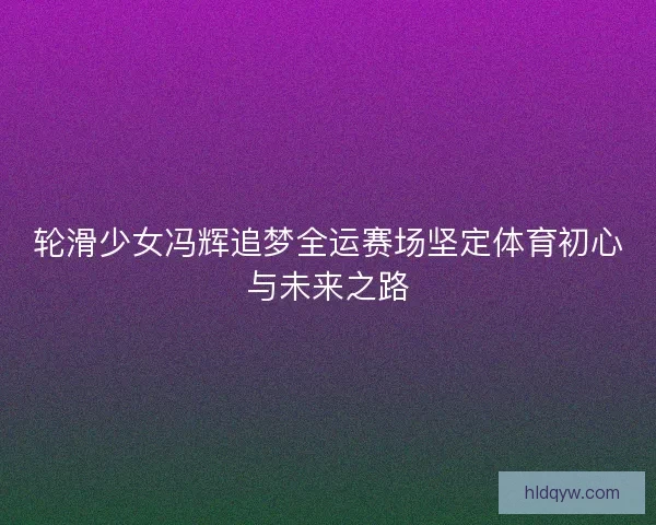 轮滑少女冯辉追梦全运赛场坚定体育初心与未来之路