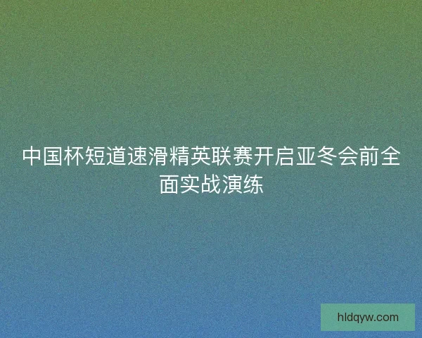 中国杯短道速滑精英联赛开启亚冬会前全面实战演练