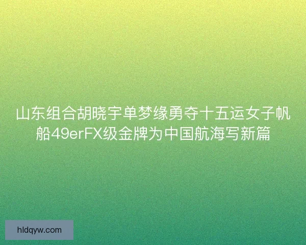 山东组合胡晓宇单梦缘勇夺十五运女子帆船49erFX级金牌为中国航海写新篇