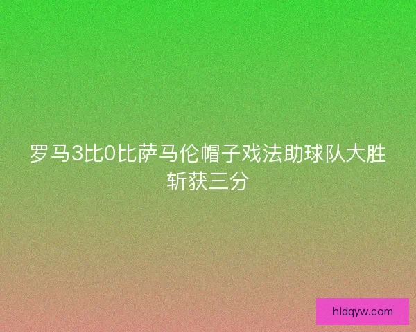 罗马3比0比萨马伦帽子戏法助球队大胜斩获三分