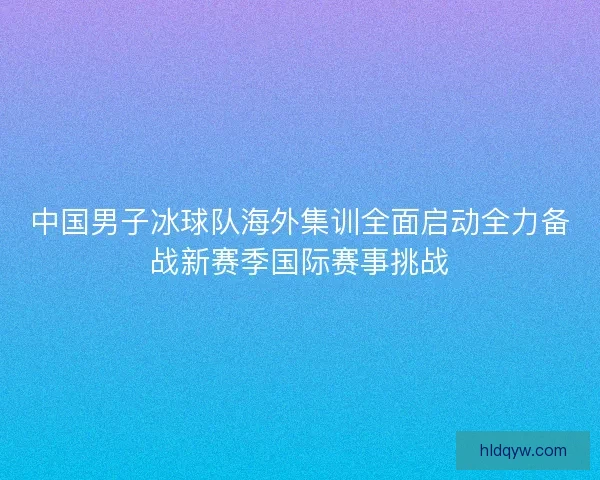 中国男子冰球队海外集训全面启动全力备战新赛季国际赛事挑战