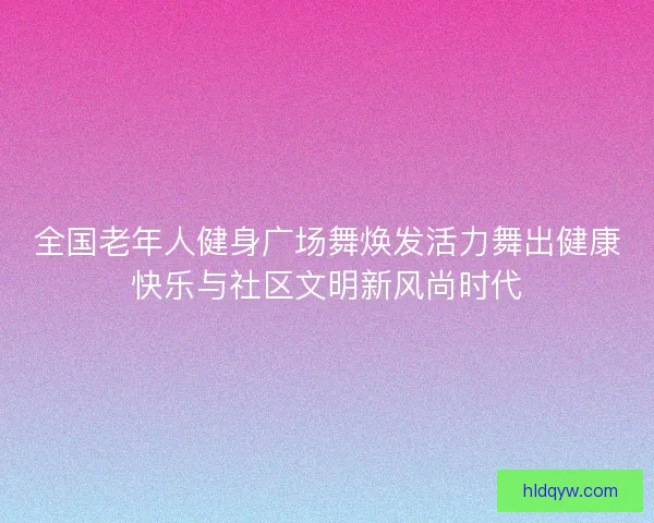 全国老年人健身广场舞焕发活力舞出健康快乐与社区文明新风尚时代