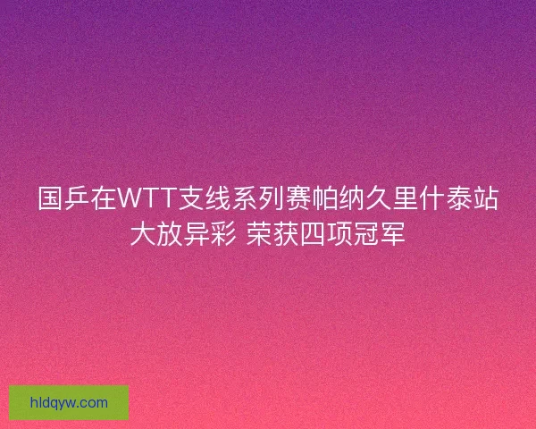 国乒在WTT支线系列赛帕纳久里什泰站大放异彩 荣获四项冠军