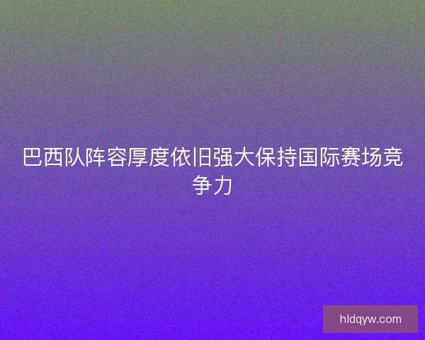 巴西队阵容厚度依旧强大保持国际赛场竞争力