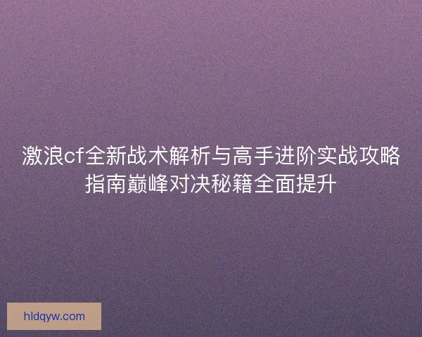 激浪cf全新战术解析与高手进阶实战攻略指南巅峰对决秘籍全面提升