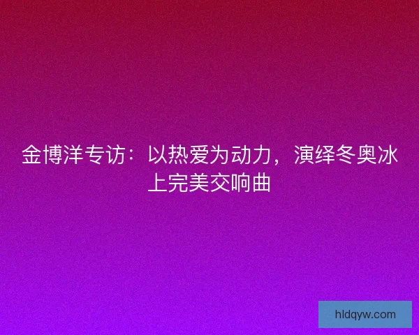 金博洋专访：以热爱为动力，演绎冬奥冰上完美交响曲