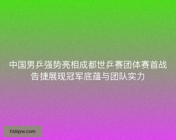 中国男乒强势亮相成都世乒赛团体赛首战告捷展现冠军底蕴与团队实力