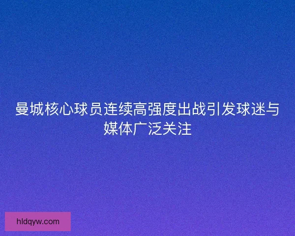 曼城核心球员连续高强度出战引发球迷与媒体广泛关注
