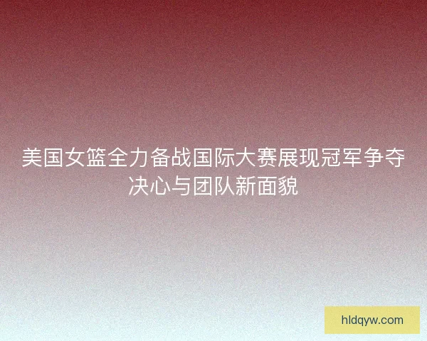 美国女篮全力备战国际大赛展现冠军争夺决心与团队新面貌