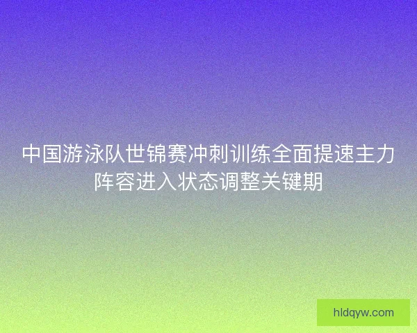中国游泳队世锦赛冲刺训练全面提速主力阵容进入状态调整关键期