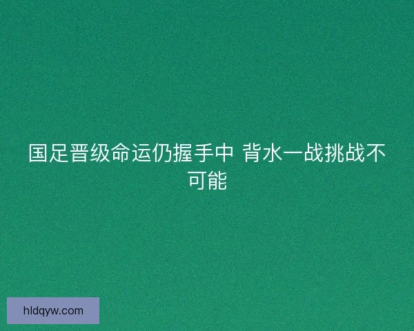 国足晋级命运仍握手中 背水一战挑战不可能