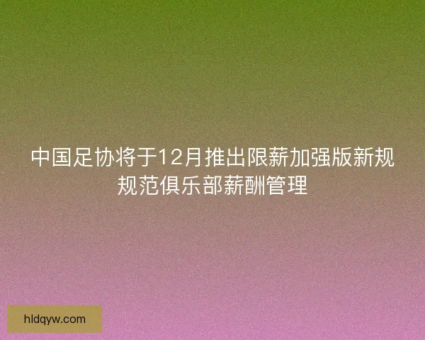 中国足协将于12月推出限薪加强版新规规范俱乐部薪酬管理
