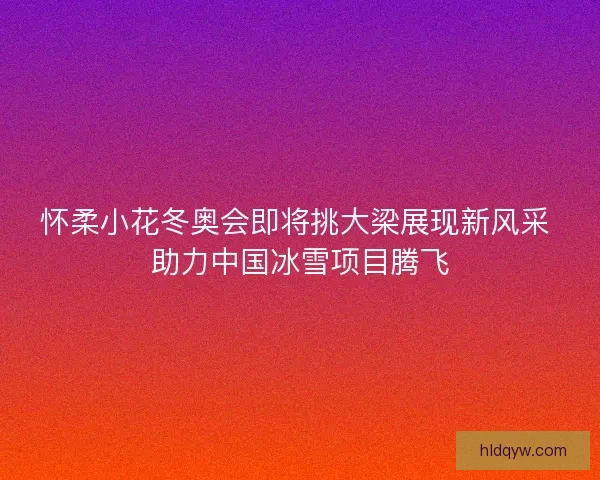 怀柔小花冬奥会即将挑大梁展现新风采 助力中国冰雪项目腾飞