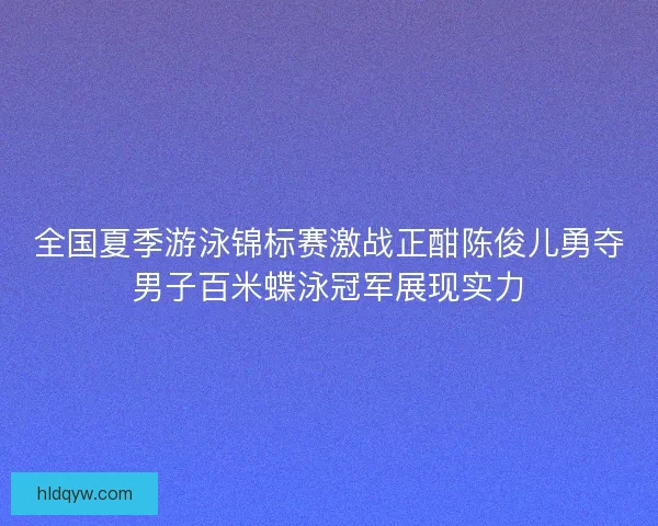全国夏季游泳锦标赛激战正酣陈俊儿勇夺男子百米蝶泳冠军展现实力