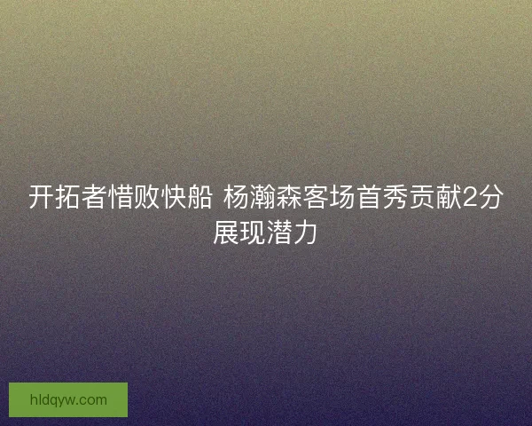 开拓者惜败快船 杨瀚森客场首秀贡献2分展现潜力
