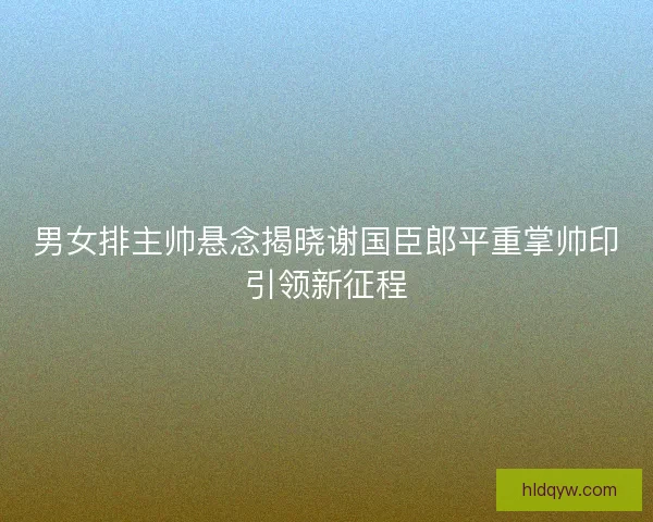 男女排主帅悬念揭晓谢国臣郎平重掌帅印引领新征程